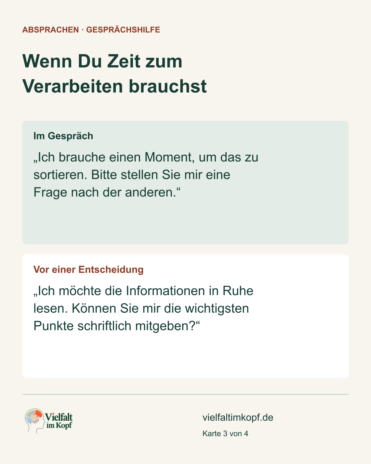 Wenn Du Zeit zum Verarbeiten brauchst. Im Gespräch. „Ich brauche einen Moment, um das zu sortieren. Bitte stellen Sie mir eine Frage nach der anderen.“. Vor einer Entscheidung. „Ich möchte die Informationen in Ruhe lesen. Können Sie mir die wichtigsten Punkte schriftlich mitgeben?“